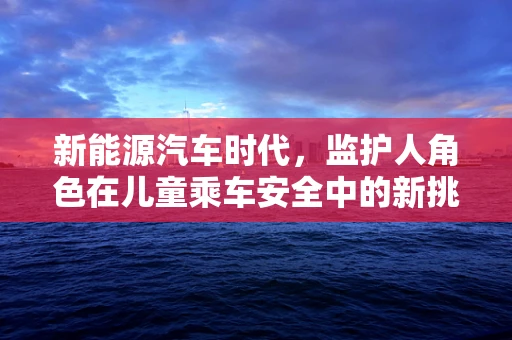 新能源汽车时代，监护人角色在儿童乘车安全中的新挑战与应对策略