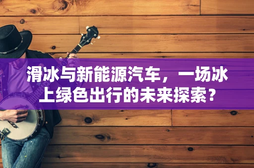 滑冰与新能源汽车，一场冰上绿色出行的未来探索？
