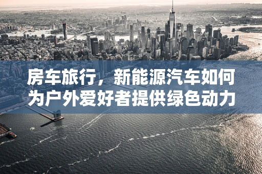 房车旅行，新能源汽车如何为户外爱好者提供绿色动力？
