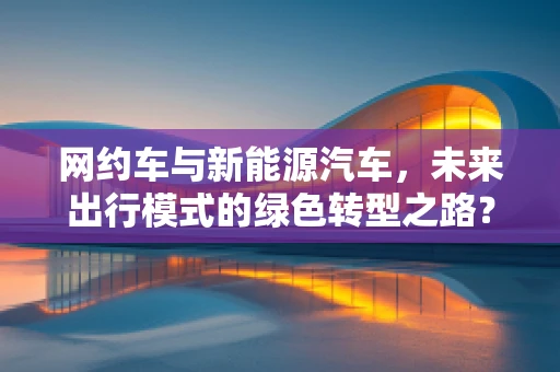 网约车与新能源汽车，未来出行模式的绿色转型之路？