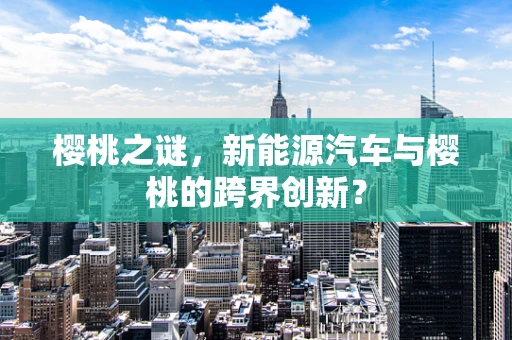 樱桃之谜，新能源汽车与樱桃的跨界创新？