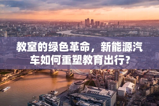 教室的绿色革命，新能源汽车如何重塑教育出行？