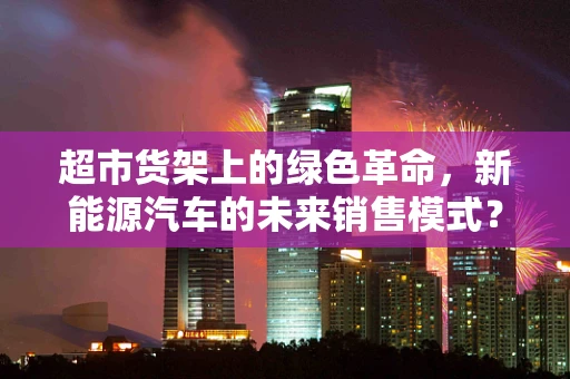 超市货架上的绿色革命，新能源汽车的未来销售模式？