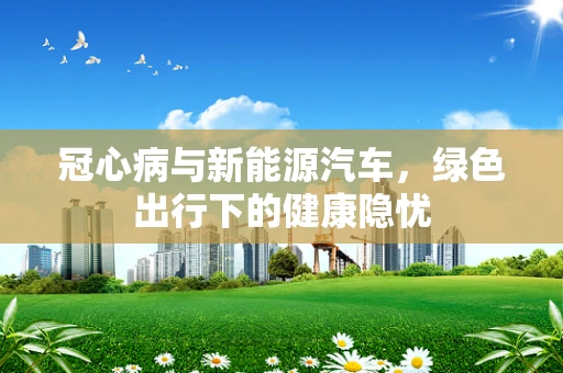 冠心病与新能源汽车，绿色出行下的健康隐忧