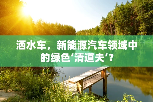 洒水车，新能源汽车领域中的绿色‘清道夫’？