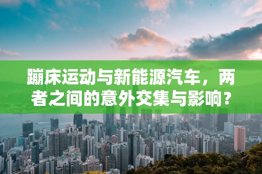 蹦床运动与新能源汽车，两者之间的意外交集与影响？
