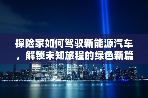 探险家如何驾驭新能源汽车，解锁未知旅程的绿色新篇章？