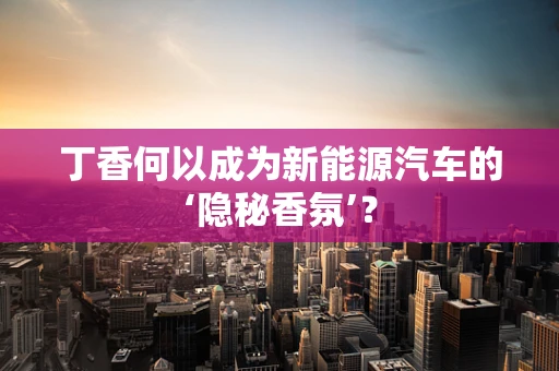 丁香何以成为新能源汽车的‘隐秘香氛’？