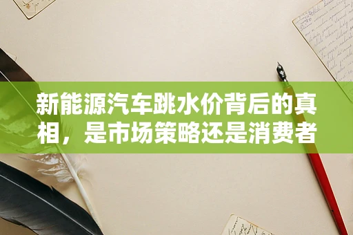 新能源汽车跳水价背后的真相，是市场策略还是消费者陷阱？