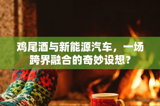 鸡尾酒与新能源汽车，一场跨界融合的奇妙设想？
