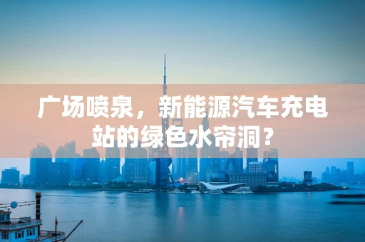 广场喷泉，新能源汽车充电站的绿色水帘洞？