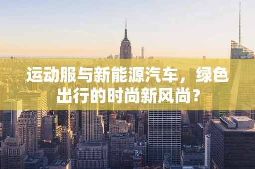 运动服与新能源汽车，绿色出行的时尚新风尚？