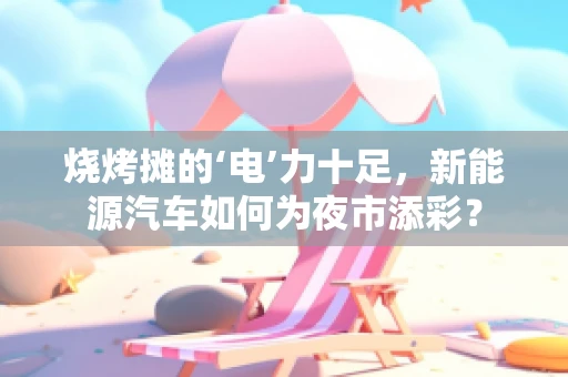烧烤摊的‘电’力十足，新能源汽车如何为夜市添彩？