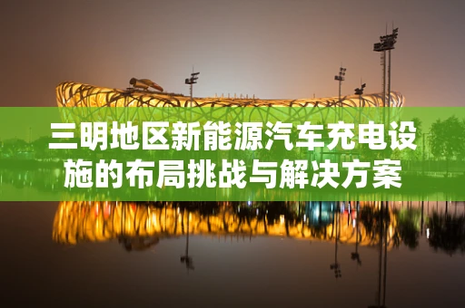 三明地区新能源汽车充电设施的布局挑战与解决方案