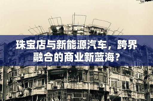 珠宝店与新能源汽车，跨界融合的商业新蓝海？