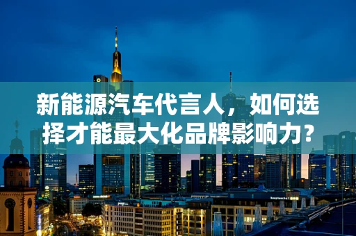 新能源汽车代言人，如何选择才能最大化品牌影响力？