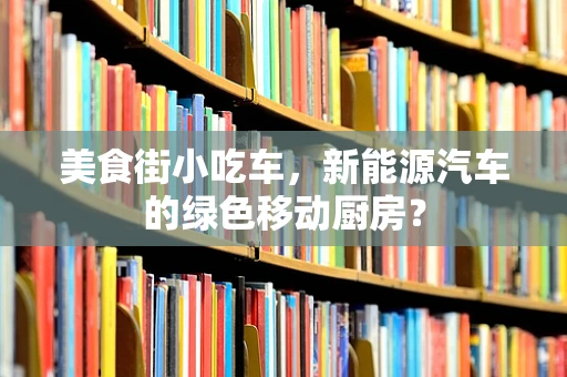 美食街小吃车，新能源汽车的绿色移动厨房？