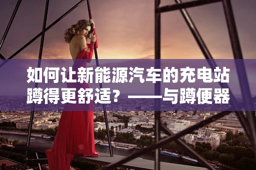 如何让新能源汽车的充电站蹲得更舒适？——与蹲便器的创新灵感结合