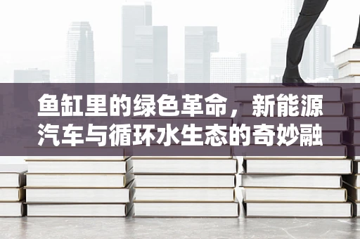 鱼缸里的绿色革命，新能源汽车与循环水生态的奇妙融合