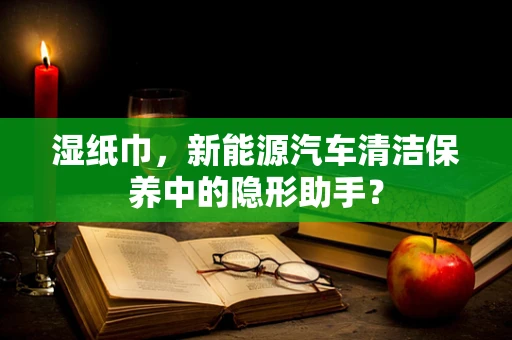 湿纸巾，新能源汽车清洁保养中的隐形助手？