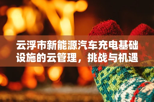 云浮市新能源汽车充电基础设施的云管理，挑战与机遇？