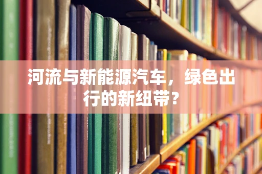 河流与新能源汽车，绿色出行的新纽带？