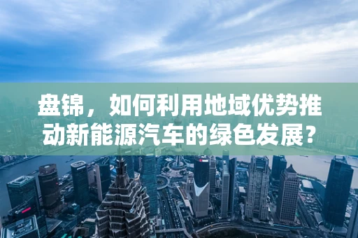盘锦，如何利用地域优势推动新能源汽车的绿色发展？