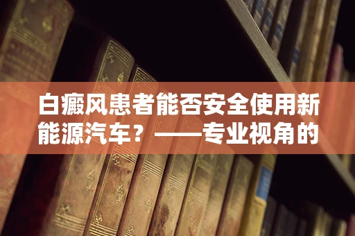 白癜风患者能否安全使用新能源汽车？——专业视角的解答