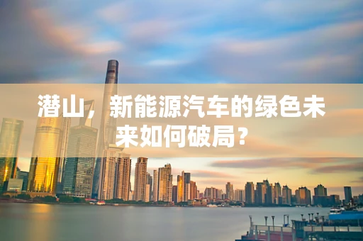 潜山，新能源汽车的绿色未来如何破局？