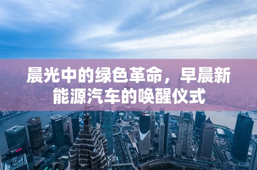 晨光中的绿色革命，早晨新能源汽车的唤醒仪式