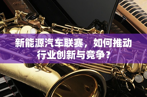 新能源汽车联赛，如何推动行业创新与竞争？