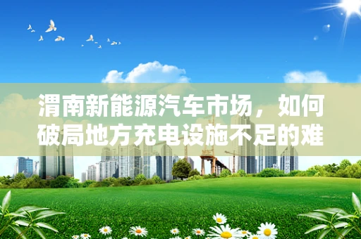 渭南新能源汽车市场，如何破局地方充电设施不足的难题？