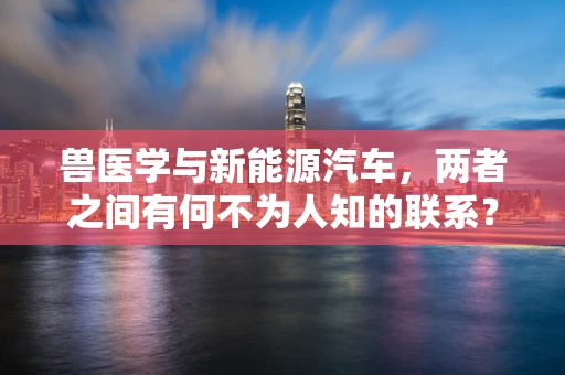 兽医学与新能源汽车，两者之间有何不为人知的联系？