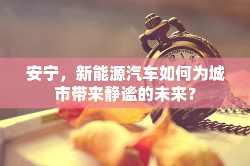 安宁，新能源汽车如何为城市带来静谧的未来？