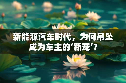 新能源汽车时代，为何吊坠成为车主的‘新宠’？