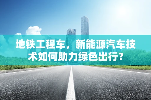 地铁工程车，新能源汽车技术如何助力绿色出行？