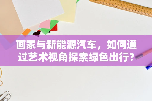 画家与新能源汽车，如何通过艺术视角探索绿色出行？