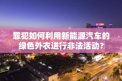 罪犯如何利用新能源汽车的绿色外衣进行非法活动？
