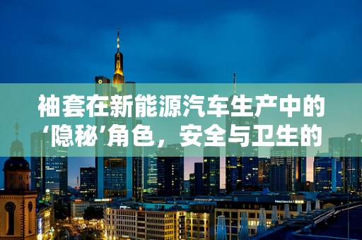 袖套在新能源汽车生产中的‘隐秘’角色，安全与卫生的双重守护