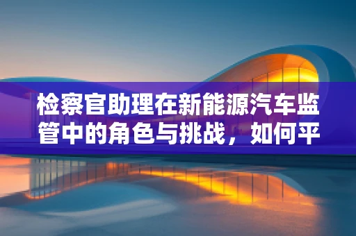 检察官助理在新能源汽车监管中的角色与挑战，如何平衡法律与技术创新？