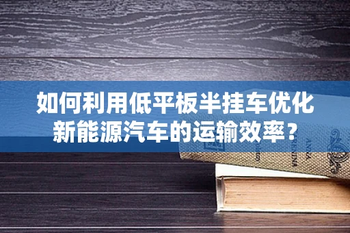 如何利用低平板半挂车优化新能源汽车的运输效率？