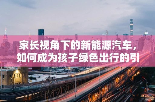 家长视角下的新能源汽车，如何成为孩子绿色出行的引路人？