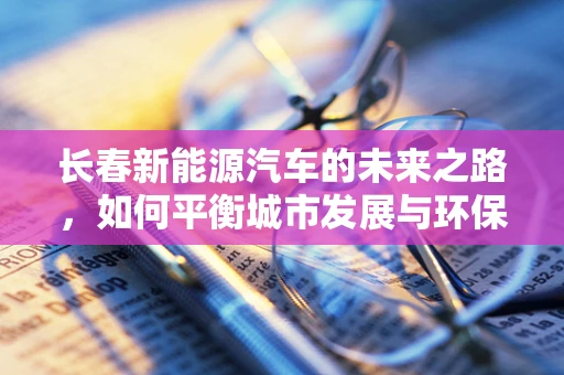 长春新能源汽车的未来之路，如何平衡城市发展与环保需求？