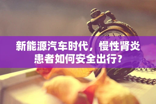 新能源汽车时代，慢性肾炎患者如何安全出行？