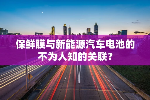 保鲜膜与新能源汽车电池的不为人知的关联？