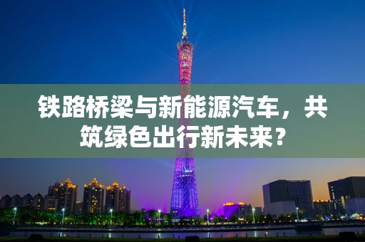 铁路桥梁与新能源汽车，共筑绿色出行新未来？