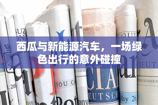 西瓜与新能源汽车，一场绿色出行的意外碰撞