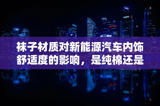袜子材质对新能源汽车内饰舒适度的影响，是纯棉还是混纺更胜一筹？