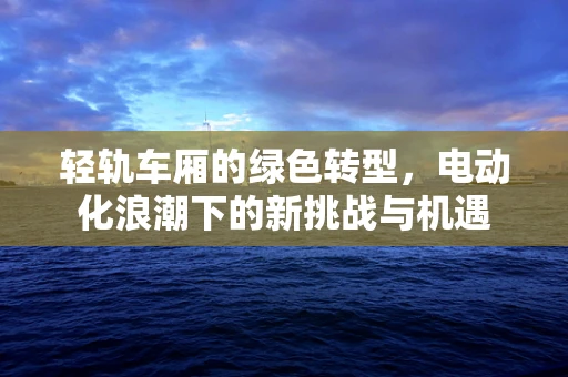 轻轨车厢的绿色转型，电动化浪潮下的新挑战与机遇