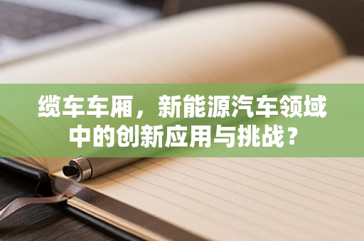缆车车厢，新能源汽车领域中的创新应用与挑战？